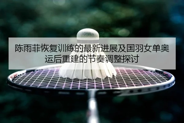 陈雨菲恢复训练的最新进展及国羽女单奥运后重建的节奏调整探讨