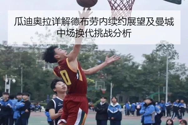 瓜迪奥拉详解德布劳内续约展望及曼城中场换代挑战分析