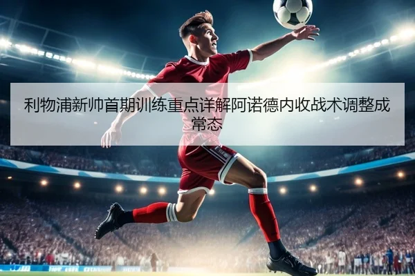 利物浦新帅首期训练重点详解阿诺德内收战术调整成常态
