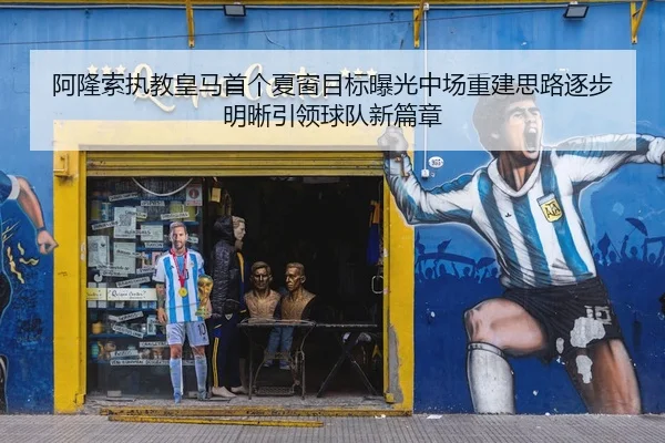 阿隆索执教皇马首个夏窗目标曝光中场重建思路逐步明晰引领球队新篇章