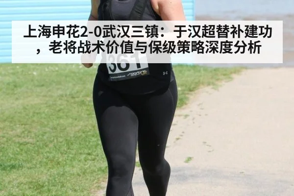上海申花2-0武汉三镇：于汉超替补建功，老将战术价值与保级策略深度分析