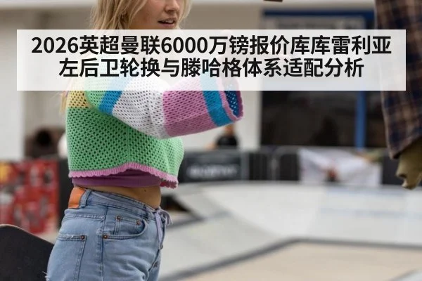 2026英超曼联6000万镑报价库库雷利亚左后卫轮换与滕哈格体系适配分析