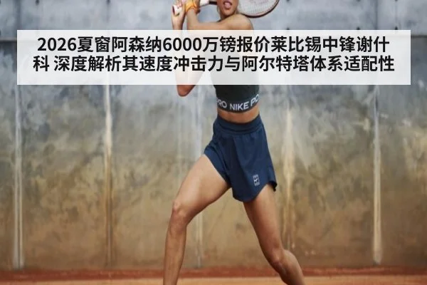 2026夏窗阿森纳6000万镑报价莱比锡中锋谢什科 深度解析其速度冲击力与阿尔特塔体系适配性