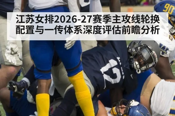 江苏女排2026-27赛季主攻线轮换配置与一传体系深度评估前瞻分析