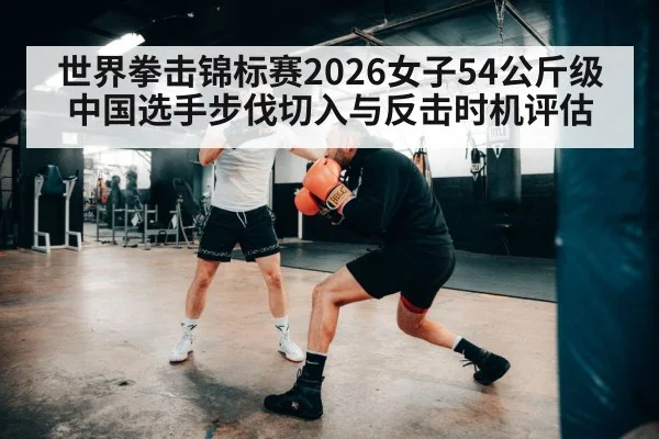世界拳击锦标赛2026女子54公斤级 中国选手步伐切入与反击时机评估