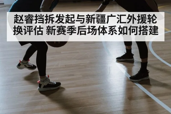 赵睿挡拆发起与新疆广汇外援轮换评估 新赛季后场体系如何搭建