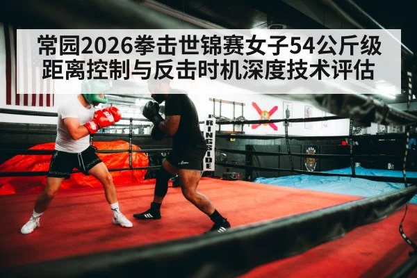 常园2026拳击世锦赛女子54公斤级距离控制与反击时机深度技术评估